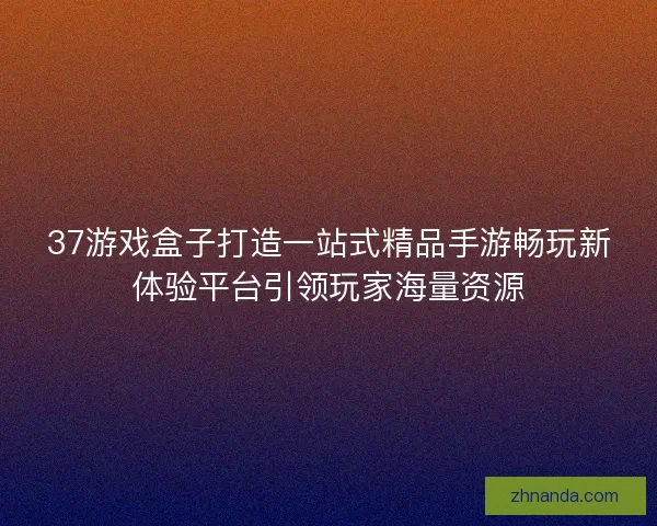 37游戏盒子打造一站式精品手游畅玩新体验平台引领玩家海量资源
