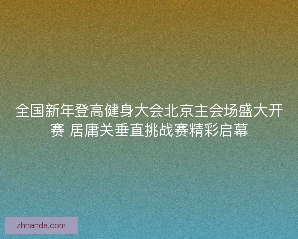 全国新年登高健身大会北京主会场盛大开赛 居庸关垂直挑战赛精彩启幕