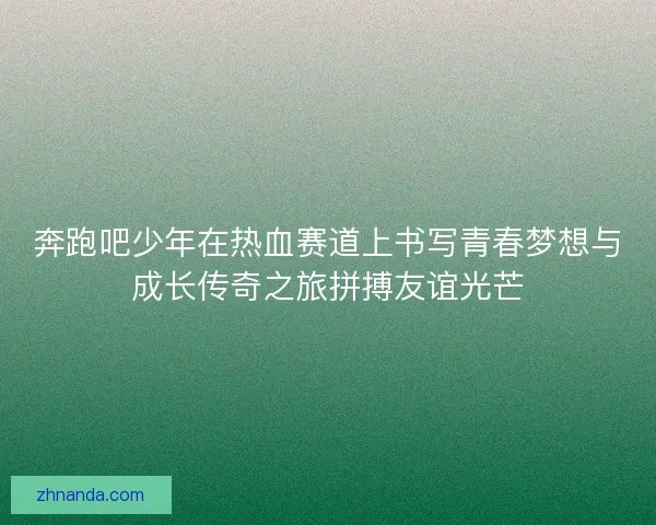 奔跑吧少年在热血赛道上书写青春梦想与成长传奇之旅拼搏友谊光芒