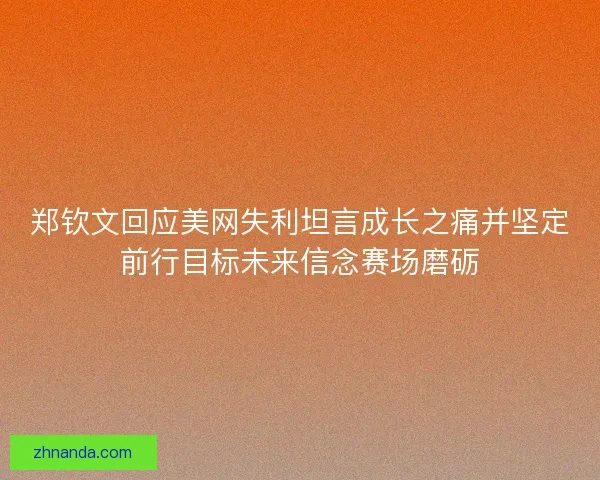郑钦文回应美网失利坦言成长之痛并坚定前行目标未来信念赛场磨砺