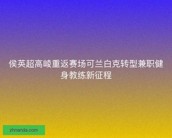 侯英超高崚重返赛场可兰白克转型兼职健身教练新征程
